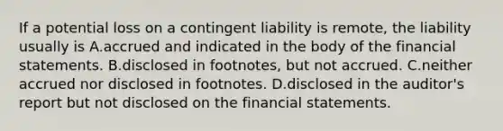 If a potential loss on a contingent liability is​ remote, the liability usually is A.accrued and indicated in the body of the financial statements. B.disclosed in​ footnotes, but not accrued. C.neither accrued nor disclosed in footnotes. D.disclosed in the​ auditor's report but not disclosed on the financial statements.