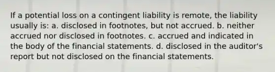 If a potential loss on a contingent liability is remote, the liability usually is: a. disclosed in footnotes, but not accrued. b. neither accrued nor disclosed in footnotes. c. accrued and indicated in the body of the financial statements. d. disclosed in the auditor's report but not disclosed on the financial statements.