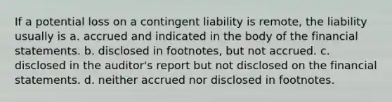 If a potential loss on a contingent liability is remote, the liability usually is a. accrued and indicated in the body of the <a href='https://www.questionai.com/knowledge/kFBJaQCz4b-financial-statements' class='anchor-knowledge'>financial statements</a>. b. disclosed in​ footnotes, but not accrued. c. disclosed in the​ auditor's report but not disclosed on the financial statements. d. neither accrued nor disclosed in footnotes.