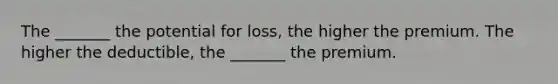 The _______ the potential for loss, the higher the premium. The higher the deductible, the _______ the premium.