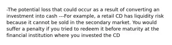 -The potential loss that could occur as a result of converting an investment into cash ---For example, a retail CD has liquidity risk because it cannot be sold in the secondary market. You would suffer a penalty if you tried to redeem it before maturity at the financial institution where you invested the CD