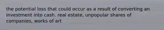 the potential loss that could occur as a result of converting an investment into cash. real estate, unpopular shares of companies, works of art