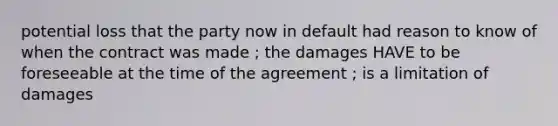 potential loss that the party now in default had reason to know of when the contract was made ; the damages HAVE to be foreseeable at the time of the agreement ; is a limitation of damages