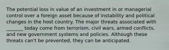 The potential loss in value of an investment in or managerial control over a foreign asset because of instability and political changes in the host country. The major threats associated with _______ today come from terrorism, civil wars, armed conflicts, and new government systems and policies. Although these threats can't be prevented, they can be anticipated.