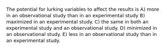 The potential for lurking variables to affect the results is A) more in an observational study than in an experimental study B) maximized in an experimental study. C) the same in both an experimental study and an observational study. D) minimized in an observational study. E) less in an observational study than in an experimental study.