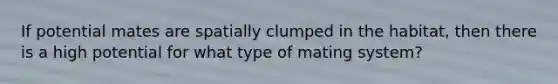 If potential mates are spatially clumped in the habitat, then there is a high potential for what type of mating system?