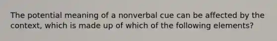 The potential meaning of a nonverbal cue can be affected by the context, which is made up of which of the following elements?