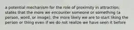 a potential mechanism for the role of proximity in attraction; states that the more we encounter someone or something (a person, word, or image), the more likely we are to start liking the person or thing even if we do not realize we have seen it before