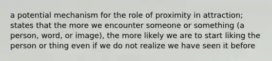 a potential mechanism for the role of proximity in attraction; states that the more we encounter someone or something (a person, word, or image), the more likely we are to start liking the person or thing even if we do not realize we have seen it before