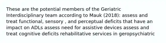 These are the potential members of the Geriatric Interdisciplinary team according to Mauk (2018): assess and treat functional, sensory , and perceptual deficits that have an impact on ADLs assess need for assistive devices assess and treat cognitive deficits rehabilitative services in geropsychiatric