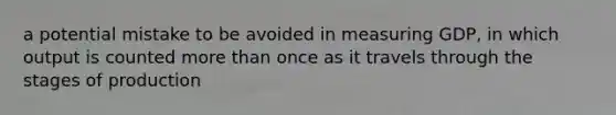 a potential mistake to be avoided in measuring GDP, in which output is counted more than once as it travels through the stages of production