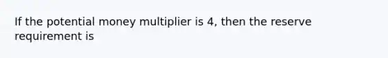 If the potential money multiplier is 4, then the reserve requirement is