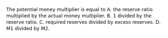 The potential money multiplier is equal to A. the reserve ratio multiplied by the actual money multiplier. B. 1 divided by the reserve ratio. C. required reserves divided by excess reserves. D. M1 divided by M2.