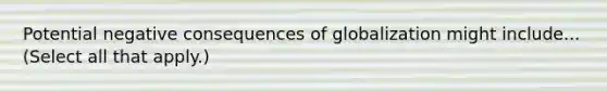 Potential negative consequences of globalization might include... (Select all that apply.)