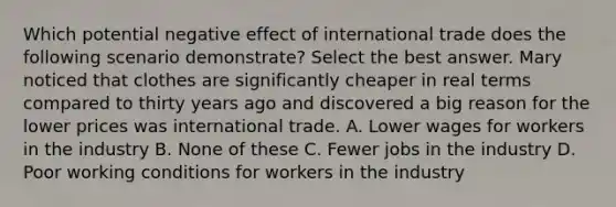 Which potential negative effect of international trade does the following scenario demonstrate? Select the best answer. Mary noticed that clothes are significantly cheaper in real terms compared to thirty years ago and discovered a big reason for the lower prices was international trade. A. Lower wages for workers in the industry B. None of these C. Fewer jobs in the industry D. Poor working conditions for workers in the industry