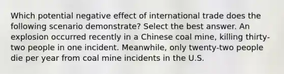 Which potential negative effect of international trade does the following scenario demonstrate? Select the best answer. An explosion occurred recently in a Chinese coal mine, killing thirty-two people in one incident. Meanwhile, only twenty-two people die per year from coal mine incidents in the U.S.