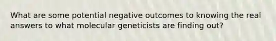 What are some potential negative outcomes to knowing the real answers to what molecular geneticists are finding out?