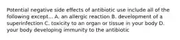 Potential negative side effects of antibiotic use include all of the following except... A. an allergic reaction B. development of a superinfection C. toxicity to an organ or tissue in your body D. your body developing immunity to the antibiotic