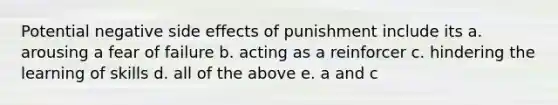 Potential negative side effects of punishment include its a. arousing a fear of failure b. acting as a reinforcer c. hindering the learning of skills d. all of the above e. a and c