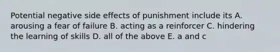 Potential negative side effects of punishment include its A. arousing a fear of failure B. acting as a reinforcer C. hindering the learning of skills D. all of the above E. a and c