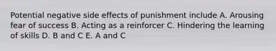 Potential negative side effects of punishment include A. Arousing fear of success B. Acting as a reinforcer C. Hindering the learning of skills D. B and C E. A and C