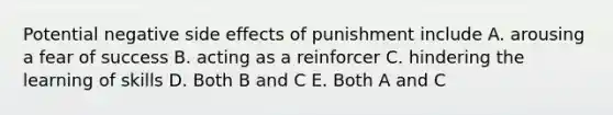 Potential negative side effects of punishment include A. arousing a fear of success B. acting as a reinforcer C. hindering the learning of skills D. Both B and C E. Both A and C