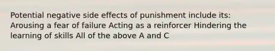 Potential negative side effects of punishment include its: Arousing a fear of failure Acting as a reinforcer Hindering the learning of skills All of the above A and C