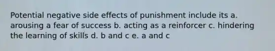 Potential negative side effects of punishment include its a. arousing a fear of success b. acting as a reinforcer c. hindering the learning of skills d. b and c e. a and c