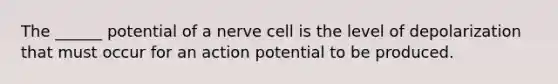 The ______ potential of a nerve cell is the level of depolarization that must occur for an action potential to be produced.