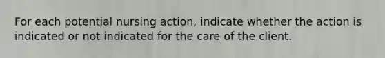 For each potential nursing action, indicate whether the action is indicated or not indicated for the care of the client.​