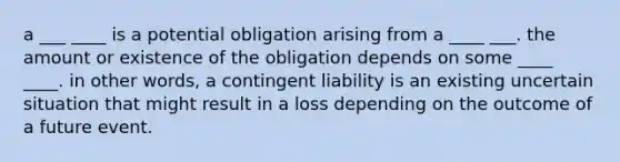 a ___ ____ is a potential obligation arising from a ____ ___. the amount or existence of the obligation depends on some ____ ____. in other words, a contingent liability is an existing uncertain situation that might result in a loss depending on the outcome of a future event.