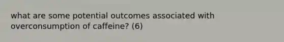 what are some potential outcomes associated with overconsumption of caffeine? (6)