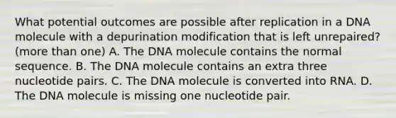 What potential outcomes are possible after replication in a DNA molecule with a depurination modification that is left unrepaired? (more than one) A. The DNA molecule contains the normal sequence. B. The DNA molecule contains an extra three nucleotide pairs. C. The DNA molecule is converted into RNA. D. The DNA molecule is missing one nucleotide pair.