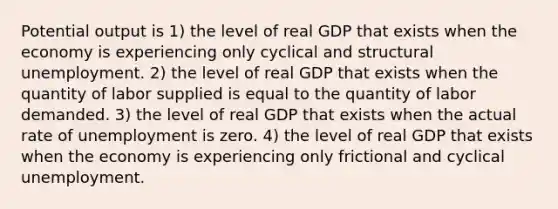 Potential output is 1) the level of real GDP that exists when the economy is experiencing only cyclical and structural unemployment. 2) the level of real GDP that exists when the quantity of labor supplied is equal to the quantity of labor demanded. 3) the level of real GDP that exists when the actual rate of unemployment is zero. 4) the level of real GDP that exists when the economy is experiencing only frictional and cyclical unemployment.