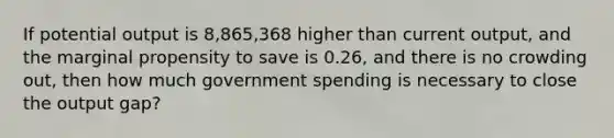 If potential output is 8,865,368 higher than current output, and the marginal propensity to save is 0.26, and there is no crowding out, then how much government spending is necessary to close the output gap?