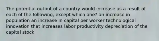 The potential output of a country would increase as a result of each of the following, except which one? an increase in population an increase in capital per worker technological innovation that increases labor productivity depreciation of the capital stock