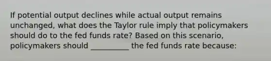 If potential output declines while actual output remains unchanged​, what does the Taylor rule imply that policymakers should do to the fed funds​ rate? Based on this​ scenario, policymakers should __________ the fed funds rate​ because: