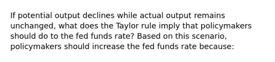 If potential output declines while actual output remains unchanged​, what does the Taylor rule imply that policymakers should do to the fed funds​ rate? Based on this​ scenario, policymakers should increase the fed funds rate​ because: