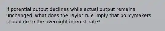 If potential output declines while actual output remains unchanged​, what does the Taylor rule imply that policymakers should do to the overnight interest​ rate?