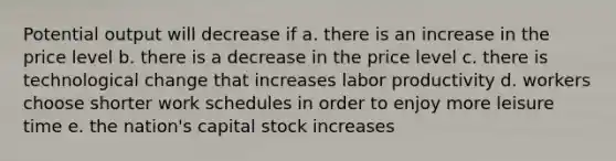 Potential output will decrease if a. there is an increase in the price level b. there is a decrease in the price level c. there is technological change that increases labor productivity d. workers choose shorter work schedules in order to enjoy more leisure time e. the nation's capital stock increases