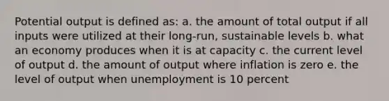 Potential output is defined as: a. the amount of total output if all inputs were utilized at their long-run, sustainable levels b. what an economy produces when it is at capacity c. the current level of output d. the amount of output where inflation is zero e. the level of output when unemployment is 10 percent