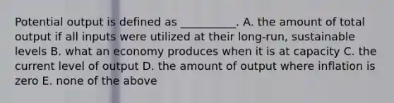 Potential output is defined as __________. A. the amount of total output if all inputs were utilized at their long-run, sustainable levels B. what an economy produces when it is at capacity C. the current level of output D. the amount of output where inflation is zero E. none of the above