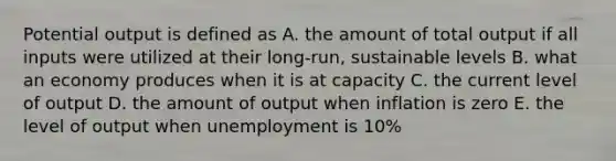 Potential output is defined as A. the amount of total output if all inputs were utilized at their long-run, sustainable levels B. what an economy produces when it is at capacity C. the current level of output D. the amount of output when inflation is zero E. the level of output when unemployment is 10%