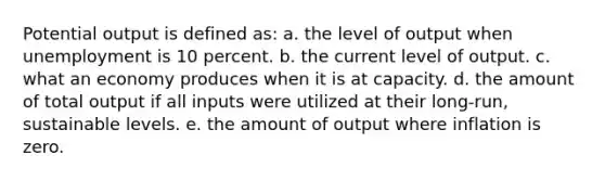 Potential output is defined as: a. the level of output when unemployment is 10 percent. b. the current level of output. c. what an economy produces when it is at capacity. d. the amount of total output if all inputs were utilized at their long-run, sustainable levels. e. the amount of output where inflation is zero.