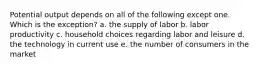 Potential output depends on all of the following except one. Which is the exception? a. the supply of labor b. labor productivity c. household choices regarding labor and leisure d. the technology in current use e. the number of consumers in the market