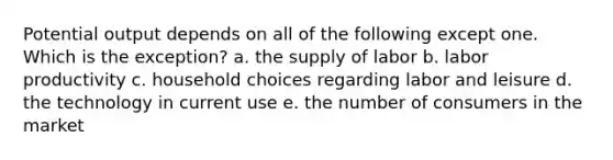 Potential output depends on all of the following except one. Which is the exception? a. the supply of labor b. labor productivity c. household choices regarding labor and leisure d. the technology in current use e. the number of consumers in the market