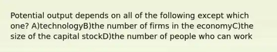 Potential output depends on all of the following except which one? A)technologyB)the number of firms in the economyC)the size of the capital stockD)the number of people who can work