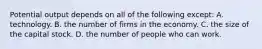 Potential output depends on all of the following except: A. technology. B. the number of firms in the economy. C. the size of the capital stock. D. the number of people who can work.