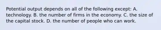 Potential output depends on all of the following except: A. technology. B. the number of firms in the economy. C. the size of the capital stock. D. the number of people who can work.