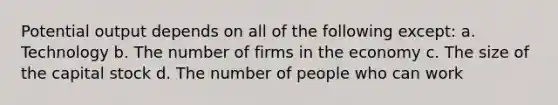 Potential output depends on all of the following except: a. Technology b. The number of firms in the economy c. The size of the capital stock d. The number of people who can work